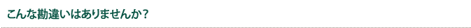 こんな勘違いはありませんか?