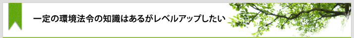 一定の環境法令の知識はあるがレベルアップしたい