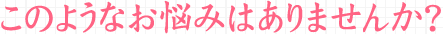 このようなお悩みはありませんか？